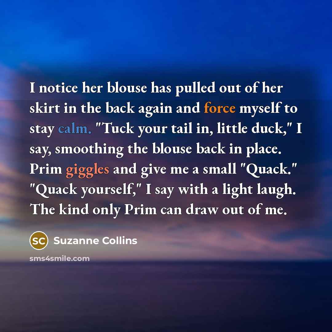 “I notice her blouse has pulled out of her skirt in the back again and force myself to stay calm. "Tuck your tail in, little duck," I say, smoothing the blouse back in place. Prim giggles and give me a small "Quack." "Quack yourself," I say with a light laugh. The kind only Prim can draw out of me.” quote by Suzanne Collins