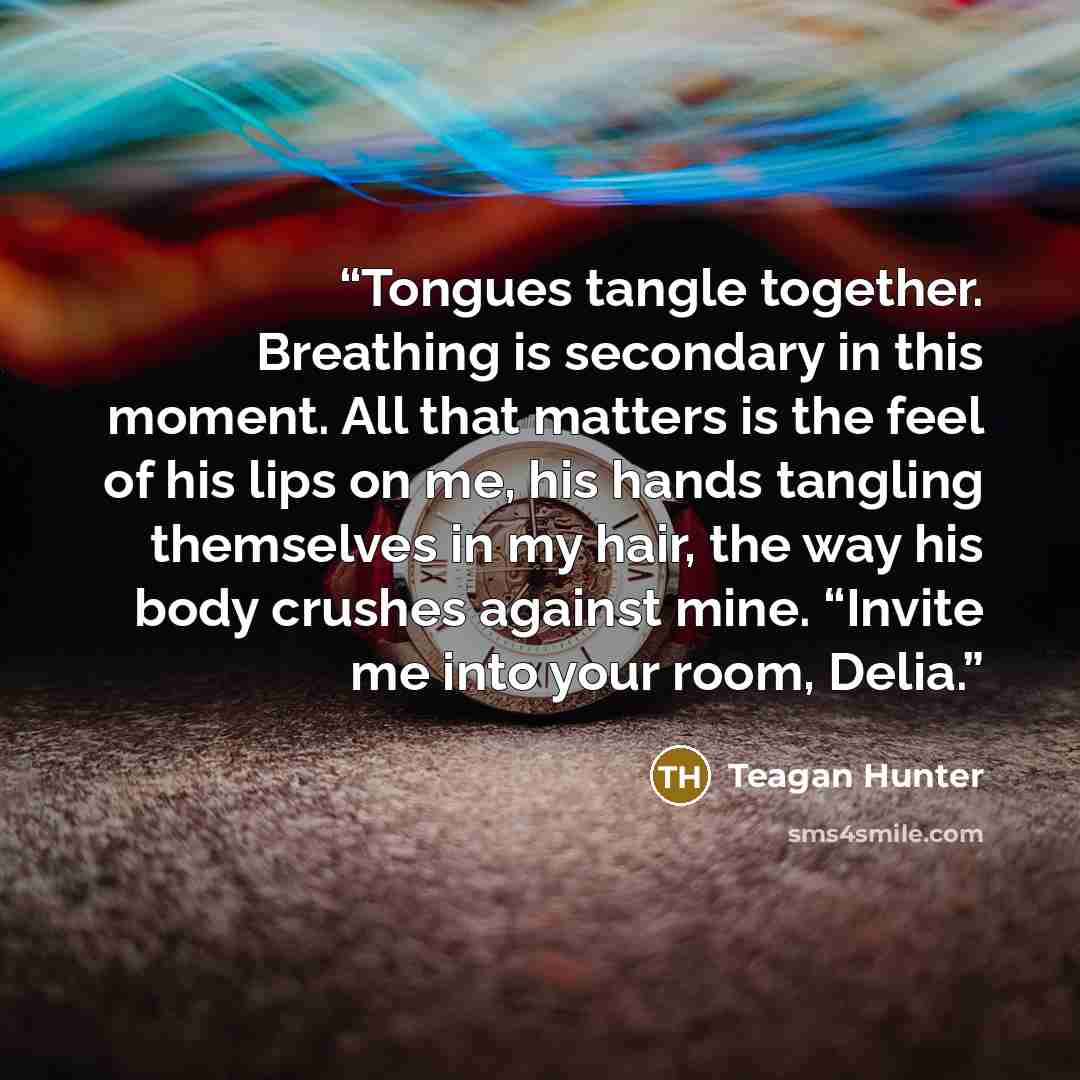“Tongues tangle together. Breathing is secondary in this moment. All that matters is the feel of his lips on me, his hands tangling themselves in my hair, the way his body crushes against mine. “Invite me into your room, Delia.” quote by Teagan Hunter