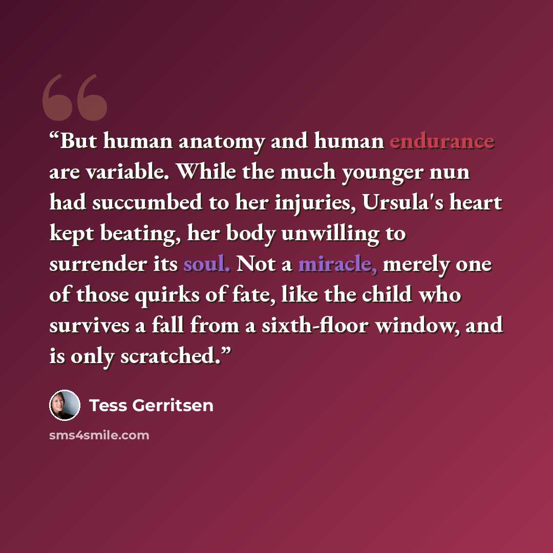 “But human anatomy and human endurance are variable. While the much younger nun had succumbed to her injuries, Ursula's heart kept beating, her body unwilling to surrender its soul. Not a miracle, merely one of those quirks of fate, like the child who survives a fall from a sixth-floor window, and…” quote by Tess Gerritsen