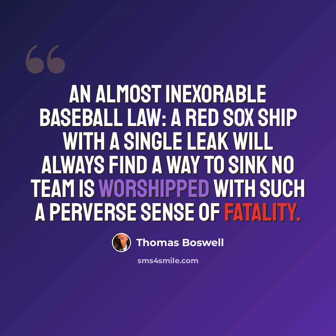 “An almost inexorable baseball law: A Red Sox ship with a single leak will always find a way to sink No team is worshipped with such a perverse sense of fatality.” quote by Thomas Boswell
