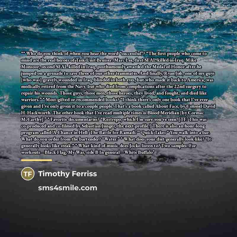 “* Who do you think of when you hear the word “successful”? “The first people who come to mind are the real heroes of Task Unit Bruiser: Marc Lee, first SEAL killed in Iraq. Mike Monsoor, second SEAL killed in Iraq, posthumously awarded the Medal of Honor after he jumped on a grenade to save three…” quote by Timothy Ferriss