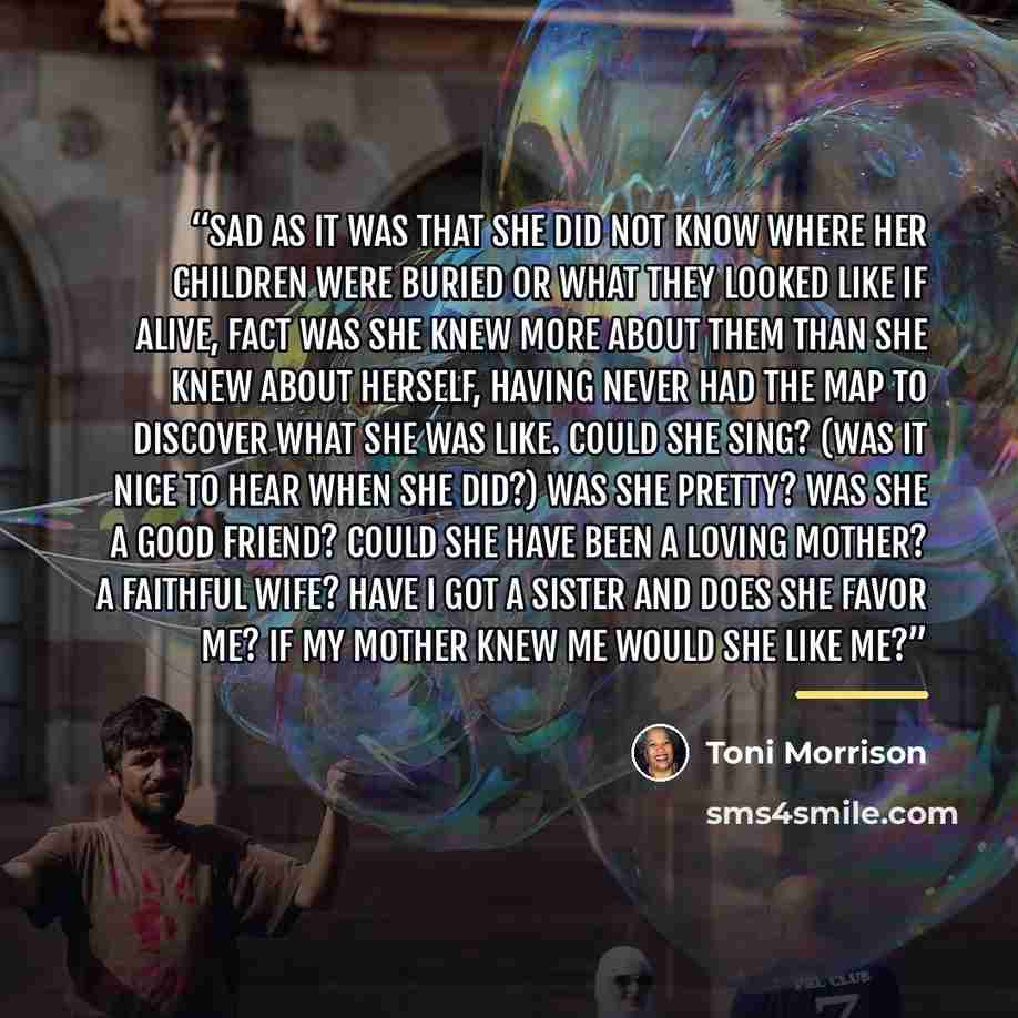 “Sad as it was that she did not know where her children were buried or what they looked like if alive, fact was she knew more about them than she knew about herself, having never had the map to discover what she was like. Could she sing? (Was it nice to hear when she did?) Was she pretty? Was she a…” quote by Toni Morrison