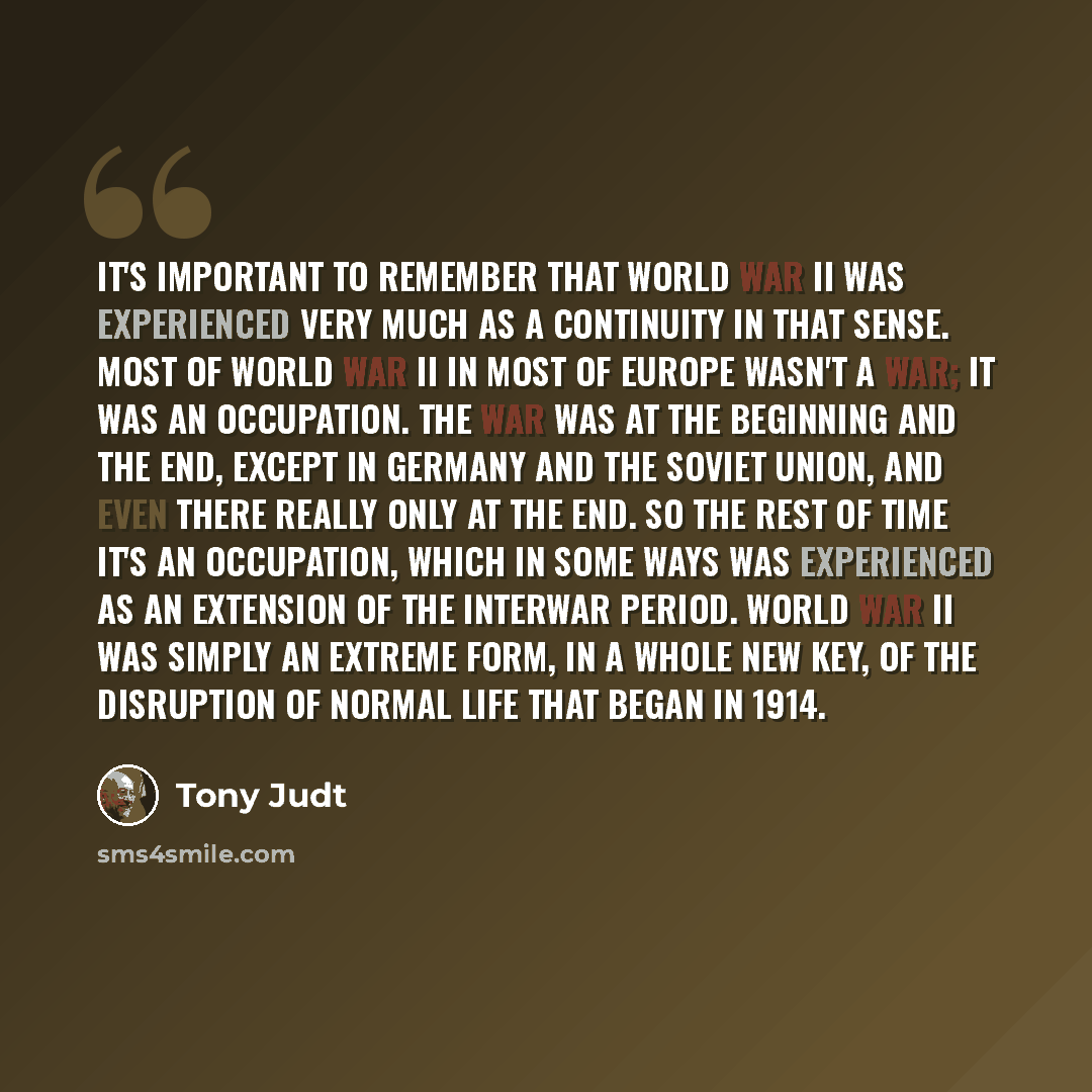 “It's important to remember that World War II was experienced very much as a continuity in that sense. Most of World War II in most of Europe wasn't a war; it was an occupation. The war was at the beginning and the end, except in Germany and the Soviet Union, and even there really only at the end…” quote by Tony Judt