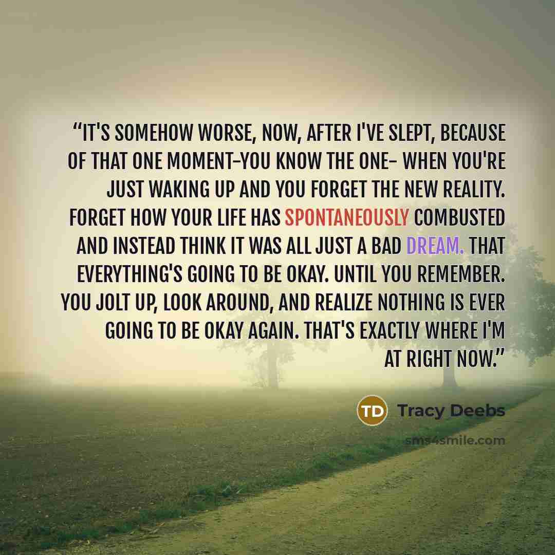 “It's somehow worse, now, after I've slept, because of that one moment-you know the one- when you're just waking up and you forget the new reality. Forget how your life has spontaneously combusted and instead think it was all just a bad dream. That everything's going to be okay. Until you remember…” quote by Tracy Deebs