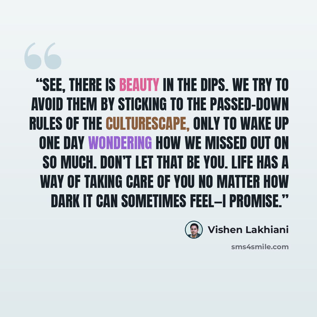 “See, there is beauty in the dips. We try to avoid them by sticking to the passed-down rules of the culturescape, only to wake up one day wondering how we missed out on so much. Don’t let that be you. Life has a way of taking care of you no matter how dark it can sometimes feel—I promise.” quote by Vishen Lakhiani