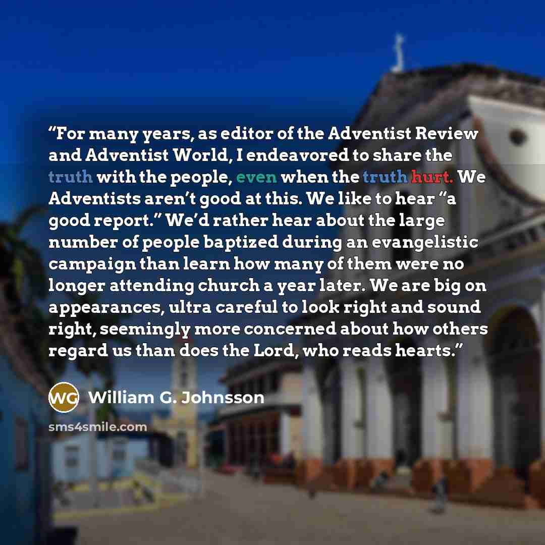 “For many years, as editor of the Adventist Review and Adventist World, I endeavored to share the truth with the people, even when the truth hurt. We Adventists aren’t good at this. We like to hear “a good report.” We’d rather hear about the large number of people baptized during an evangelistic…” quote by William G. Johnsson