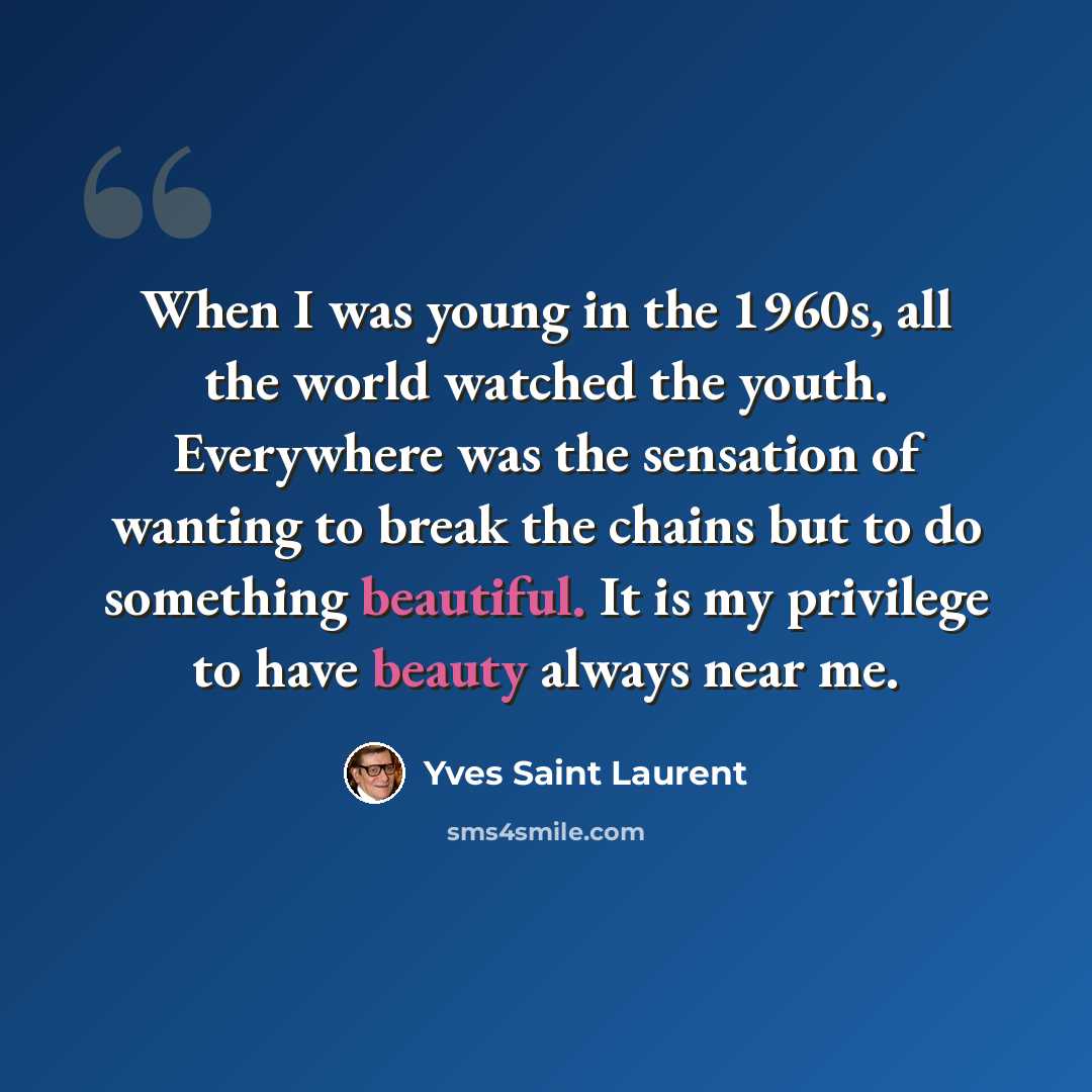 “When I was young in the 1960s, all the world watched the youth. Everywhere was the sensation of wanting to break the chains but to do something beautiful. It is my privilege to have beauty always near me.” quote by Yves Saint Laurent