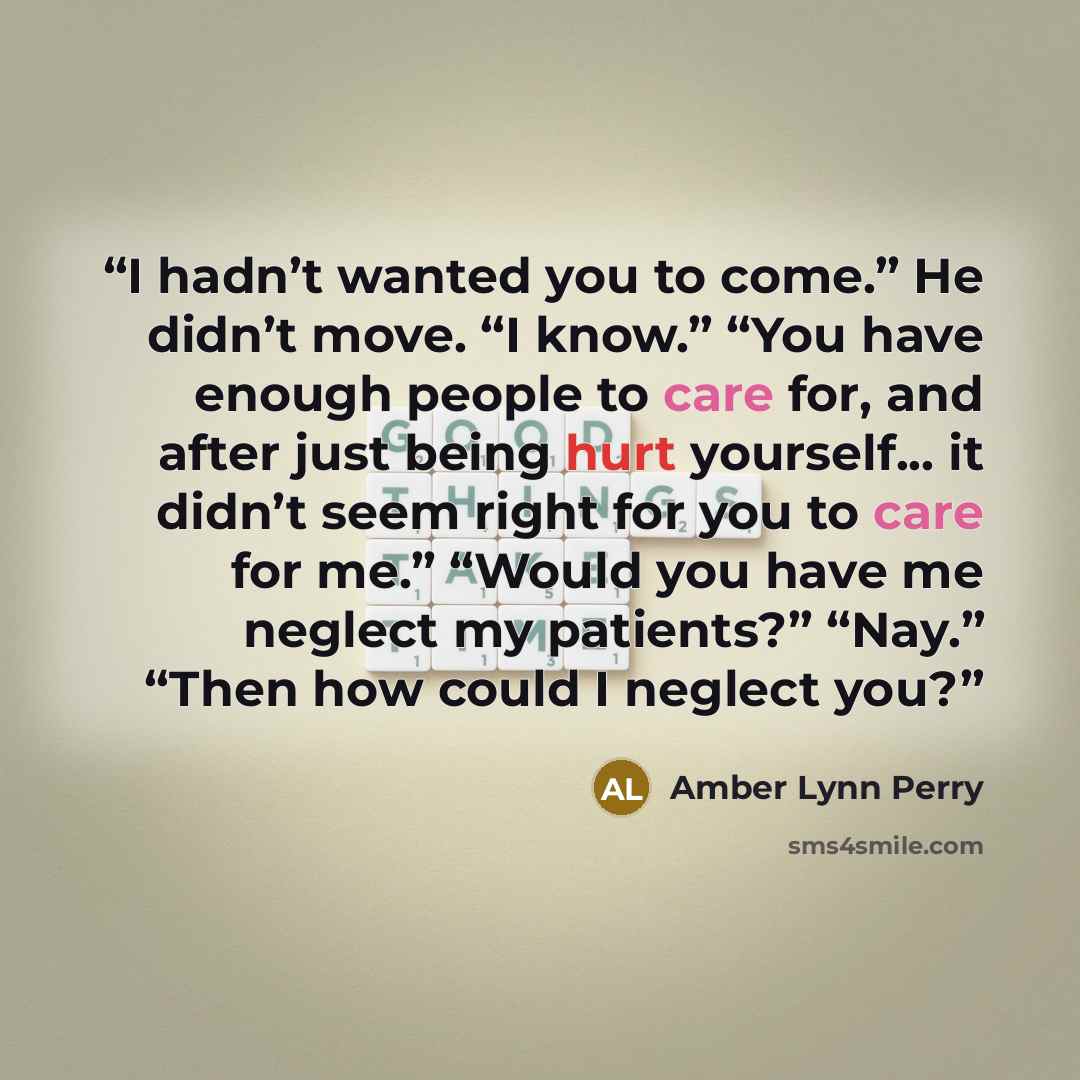 “I hadn’t wanted you to come.” He didn’t move. “I know.” “You have enough people to care for, and after just being hurt yourself... it didn’t seem right for you to care for me.” “Would you have me neglect my patients?” “Nay.” “Then how could I neglect you?” quote by Amber Lynn Perry