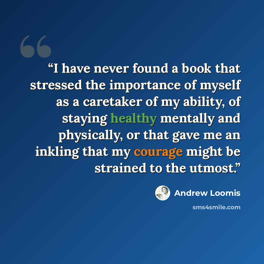 “I have never found a book that stressed the importance of myself as a caretaker of my ability, of staying healthy mentally and physically, or that gave me an inkling that my courage might be strained to the utmost.” quote by Andrew Loomis