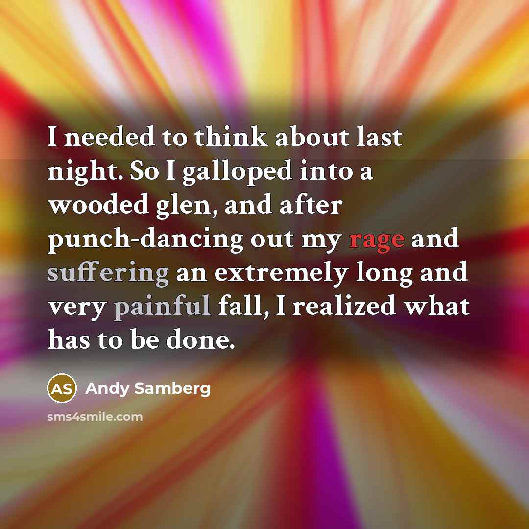 “I needed to think about last night. So I galloped into a wooded glen, and after punch-dancing out my rage and suffering an extremely long and very painful fall, I realized what has to be done.” quote by Andy Samberg
