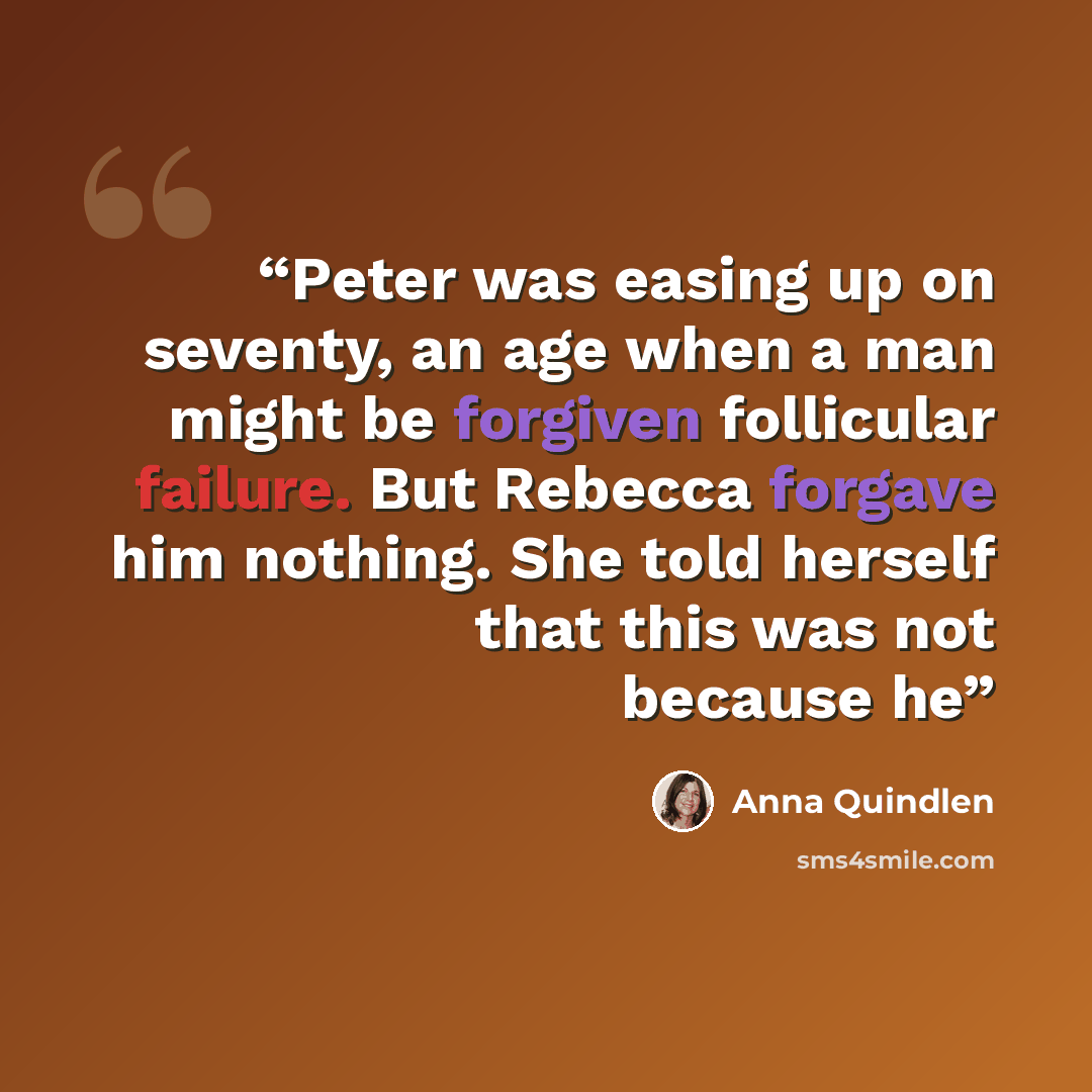 “Peter was easing up on seventy, an age when a man might be forgiven follicular failure. But Rebecca forgave him nothing. She told herself that this was not because he” quote by Anna Quindlen