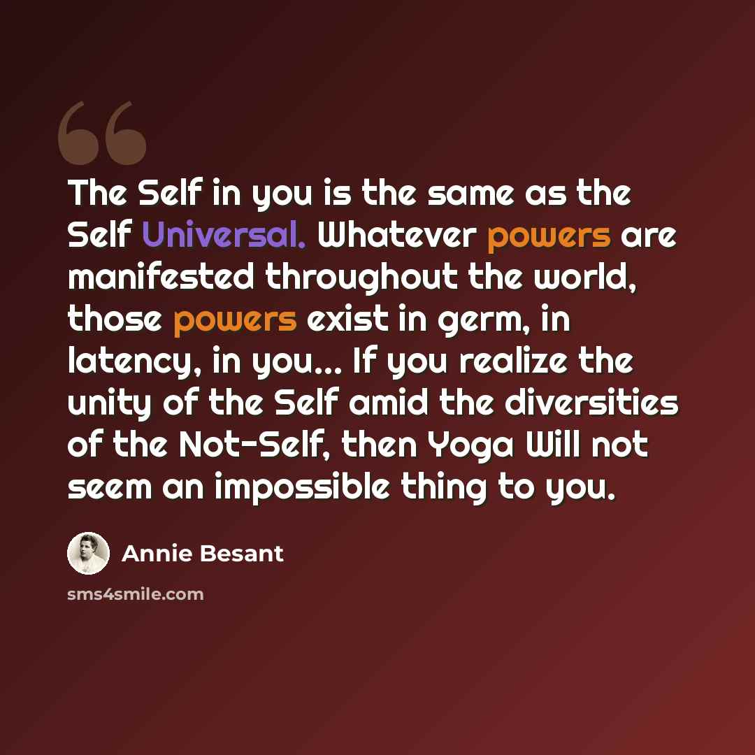 “The Self in you is the same as the Self Universal. Whatever powers are manifested throughout the world, those powers exist in germ, in latency, in you… If you realize the unity of the Self amid the diversities of the Not-Self, then Yoga Will not seem an impossible thing to you.” quote by Annie Besant
