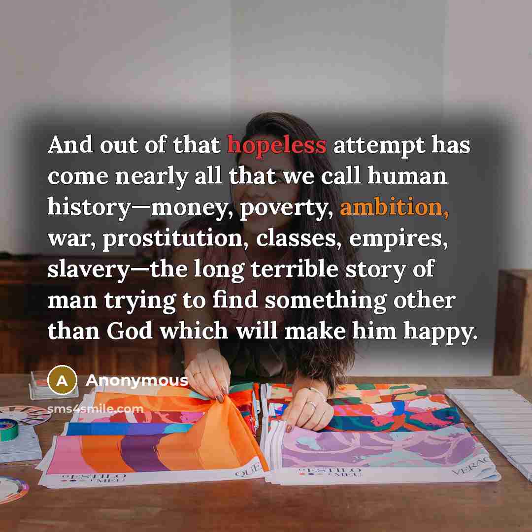 “And out of that hopeless attempt has come nearly all that we call human history—money, poverty, ambition, war, prostitution, classes, empires, slavery—the long terrible story of man trying to find something other than God which will make him happy.” quote by Anonymous
