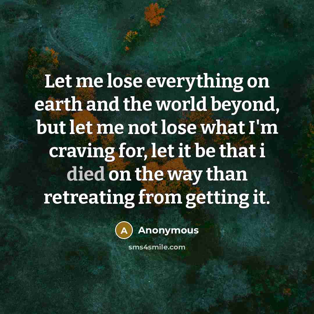 “Let me lose everything on earth and the world beyond, but let me not lose what I'm craving for, let it be that i died on the way than retreating from getting it.” quote by Anonymous