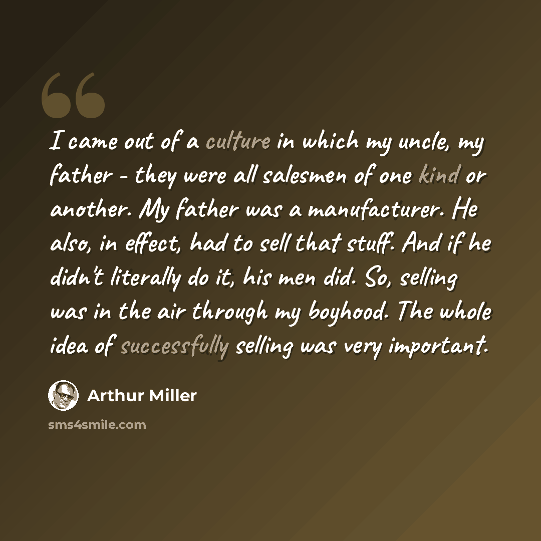 “I came out of a culture in which my uncle, my father - they were all salesmen of one kind or another. My father was a manufacturer. He also, in effect, had to sell that stuff. And if he didn't literally do it, his men did. So, selling was in the air through my boyhood. The whole idea of…” quote by Arthur Miller