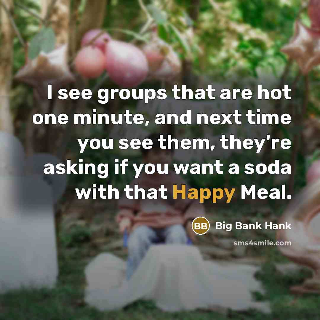 “I see groups that are hot one minute, and next time you see them, they're asking if you want a soda with that Happy Meal.” quote by Big Bank Hank