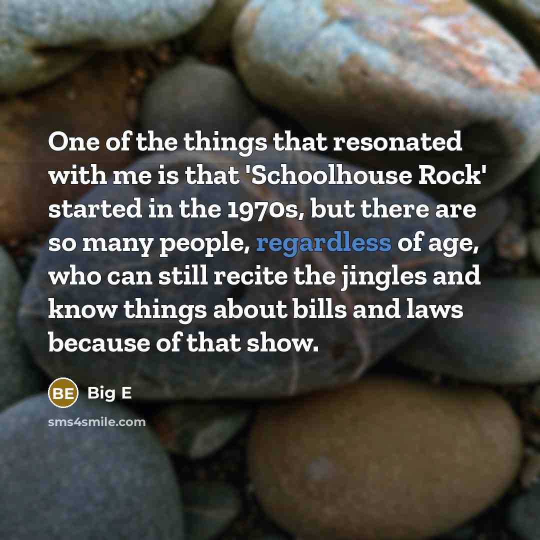 “One of the things that resonated with me is that 'Schoolhouse Rock' started in the 1970s, but there are so many people, regardless of age, who can still recite the jingles and know things about bills and laws because of that show.” quote by Big E