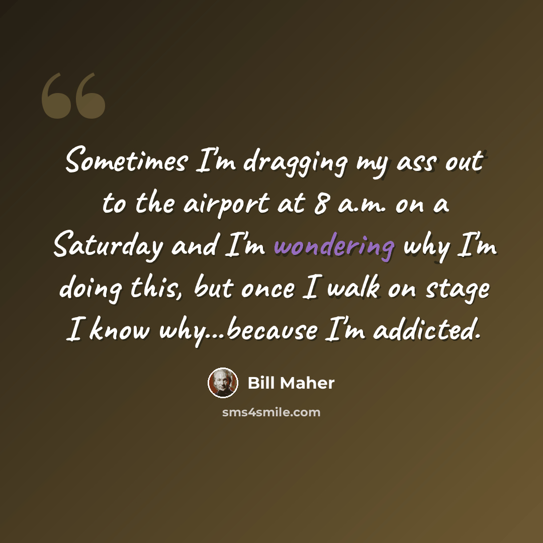 “Sometimes I'm dragging my ass out to the airport at 8 a.m. on a Saturday and I'm wondering why I'm doing this, but once I walk on stage I know why...because I'm addicted.” quote by Bill Maher