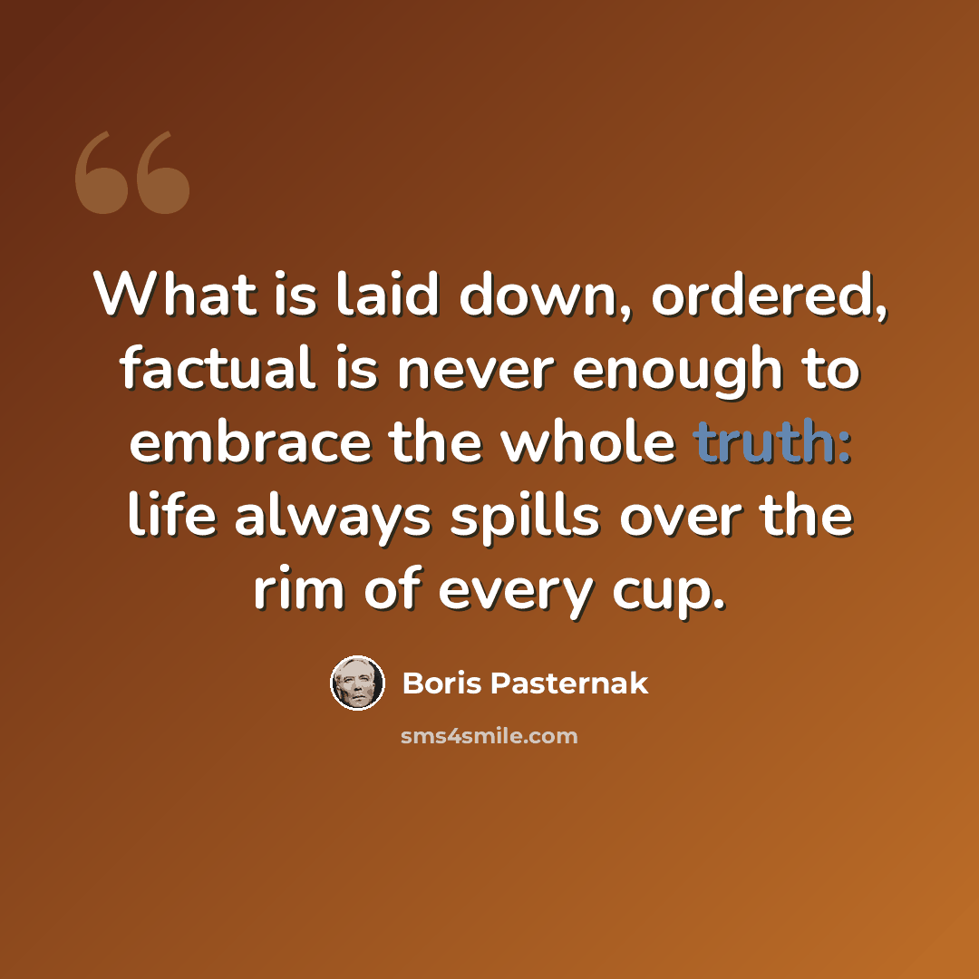 “What is laid down, ordered, factual is never enough to embrace the whole truth: life always spills over the rim of every cup.” quote by Boris Pasternak