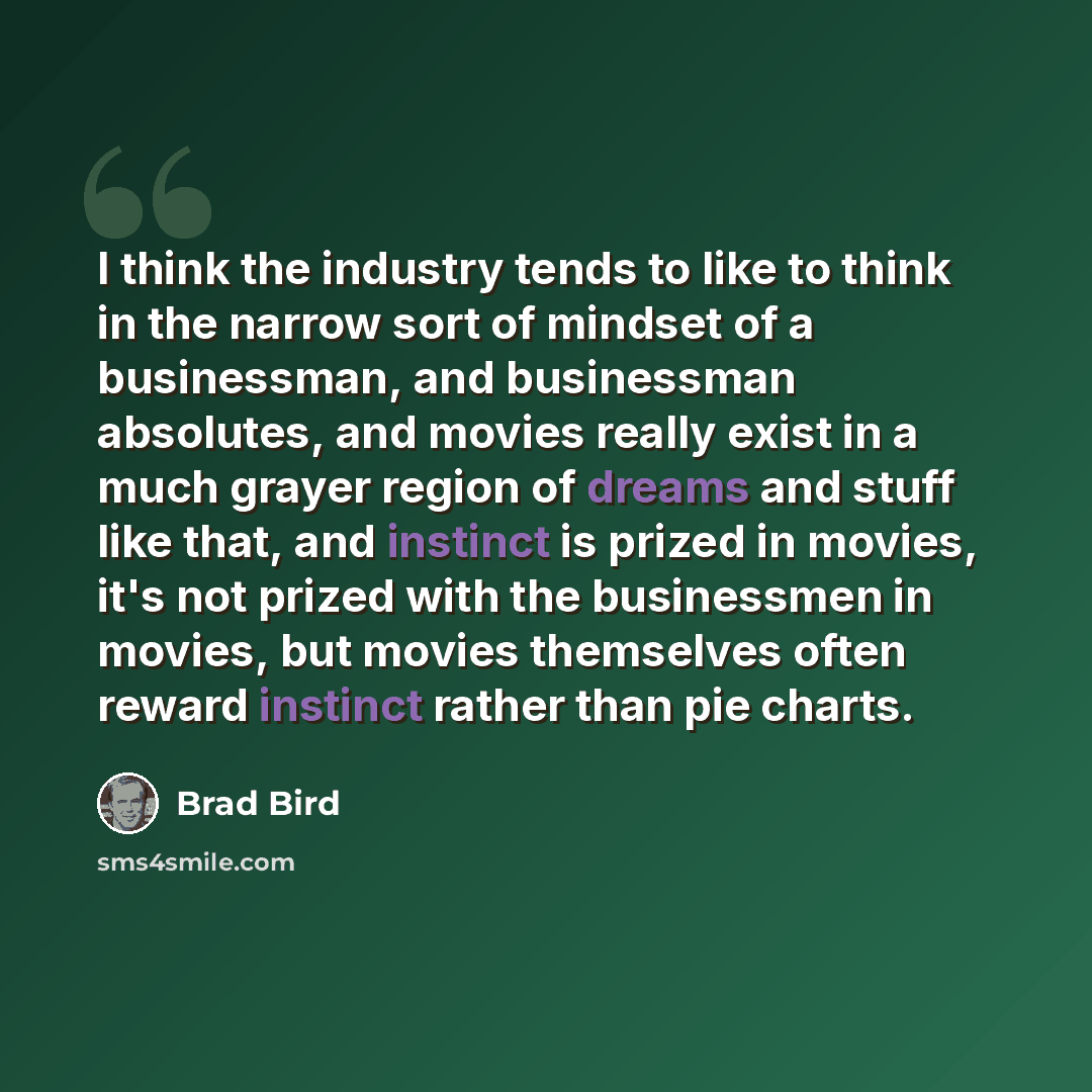 “I think the industry tends to like to think in the narrow sort of mindset of a businessman, and businessman absolutes, and movies really exist in a much grayer region of dreams and stuff like that, and instinct is prized in movies, it's not prized with the businessmen in movies, but movies…” quote by Brad Bird