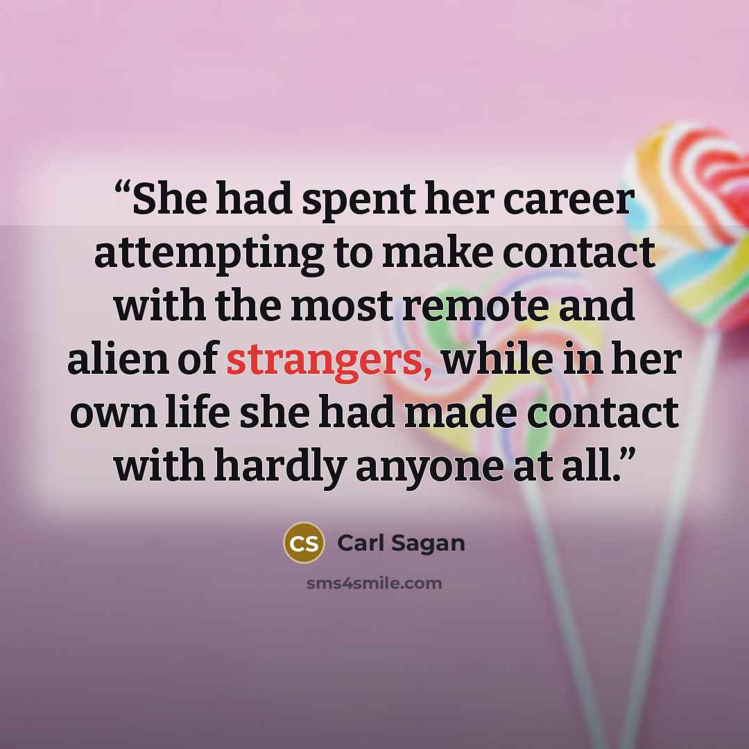 “She had spent her career attempting to make contact with the most remote and alien of strangers, while in her own life she had made contact with hardly anyone at all.” quote by Carl Sagan