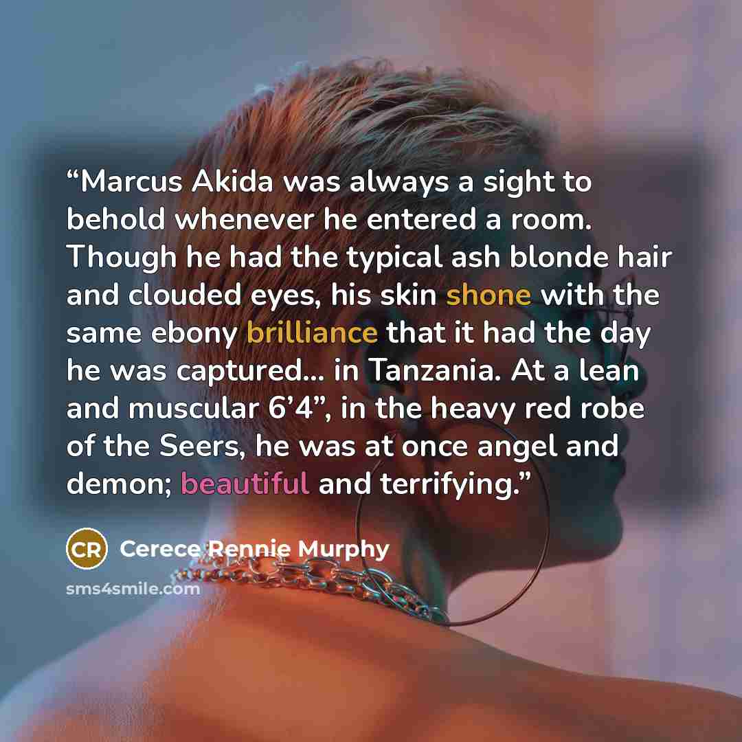 “Marcus Akida was always a sight to behold whenever he entered a room. Though he had the typical ash blonde hair and clouded eyes, his skin shone with the same ebony brilliance that it had the day he was captured… in Tanzania. At a lean and muscular 6’4”, in the heavy red robe of the Seers, he was…” quote by Cerece Rennie Murphy