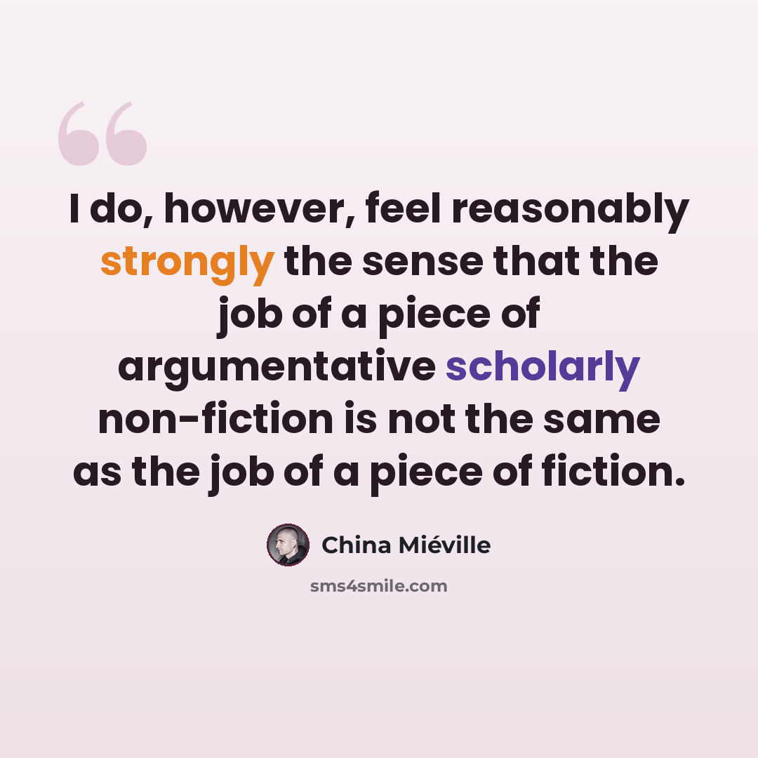 “I do, however, feel reasonably strongly the sense that the job of a piece of argumentative scholarly non-fiction is not the same as the job of a piece of fiction.” quote by China Mieville