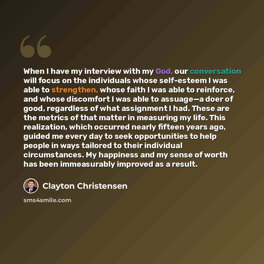 “When I have my interview with my God, our conversation will focus on the individuals whose self-esteem I was able to strengthen, whose faith I was able to reinforce, and whose discomfort I was able to assuage—a doer of good, regardless of what assignment I had. These are the metrics of that matter…” quote by Clayton Christensen