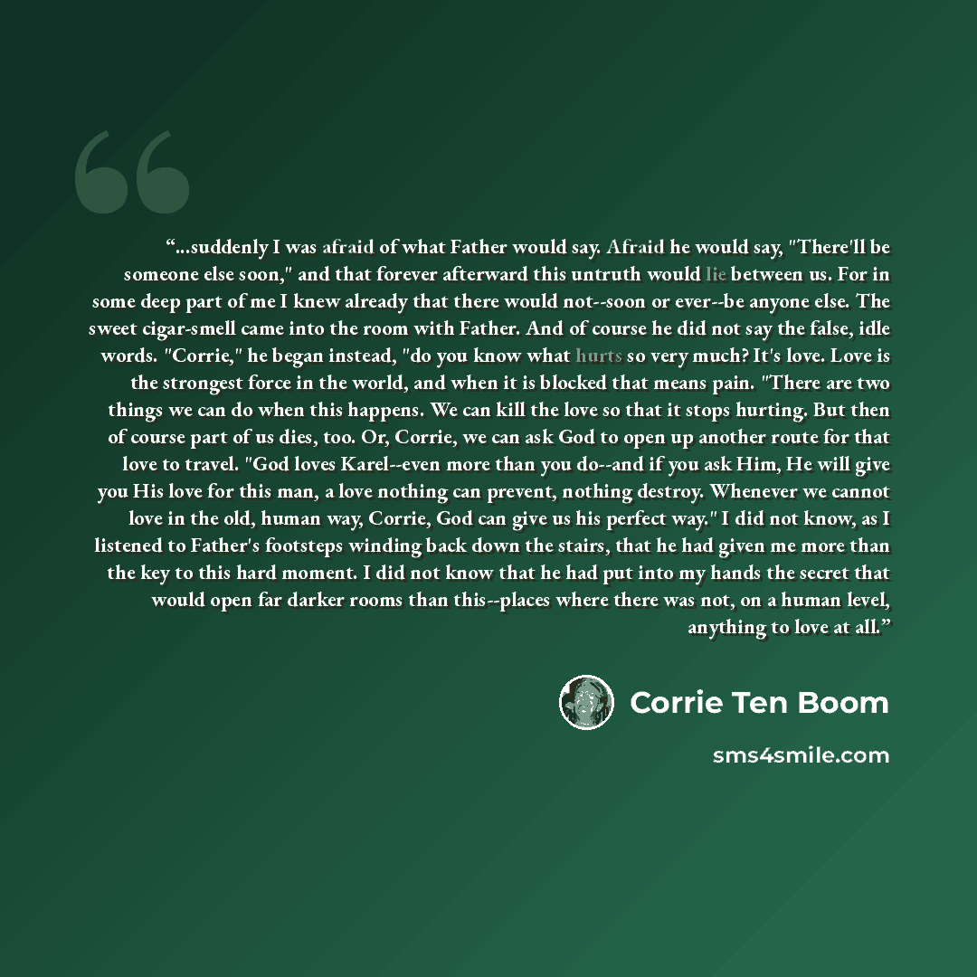 “...suddenly I was afraid of what Father would say. Afraid he would say, "There'll be someone else soon," and that forever afterward this untruth would lie between us. For in some deep part of me I knew already that there would not--soon or ever--be anyone else. The sweet cigar-smell came into the…” quote by Corrie ten Boom