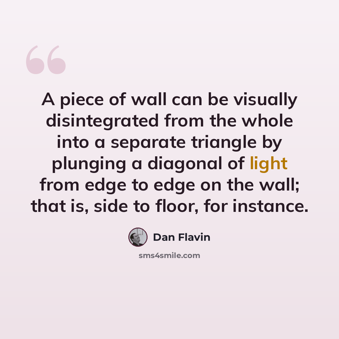“A piece of wall can be visually disintegrated from the whole into a separate triangle by plunging a diagonal of light from edge to edge on the wall; that is, side to floor, for instance.” quote by Dan Flavin