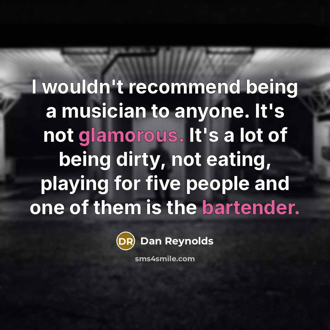 “I wouldn't recommend being a musician to anyone. It's not glamorous. It's a lot of being dirty, not eating, playing for five people and one of them is the bartender.” quote by Dan Reynolds