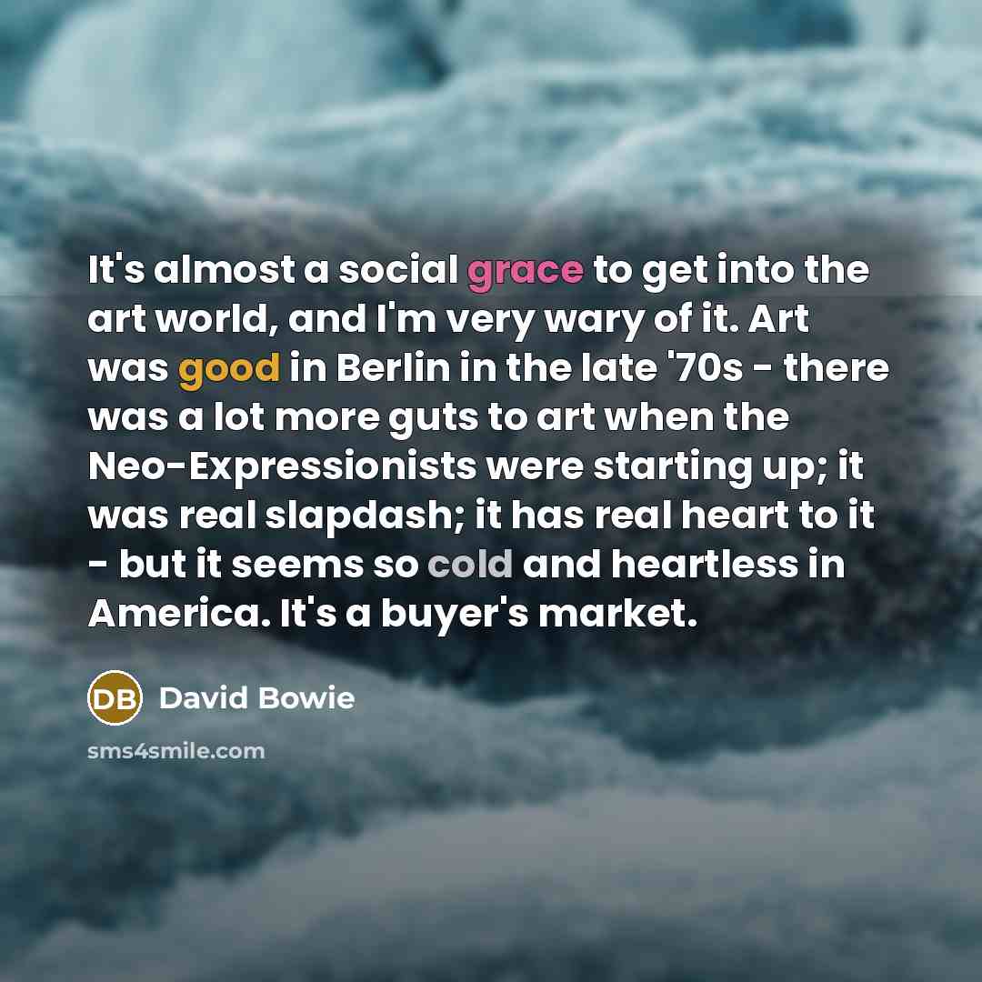 “It's almost a social grace to get into the art world, and I'm very wary of it. Art was good in Berlin in the late '70s - there was a lot more guts to art when the Neo-Expressionists were starting up; it was real slapdash; it has real heart to it - but it seems so cold and heartless in America…” quote by David Bowie