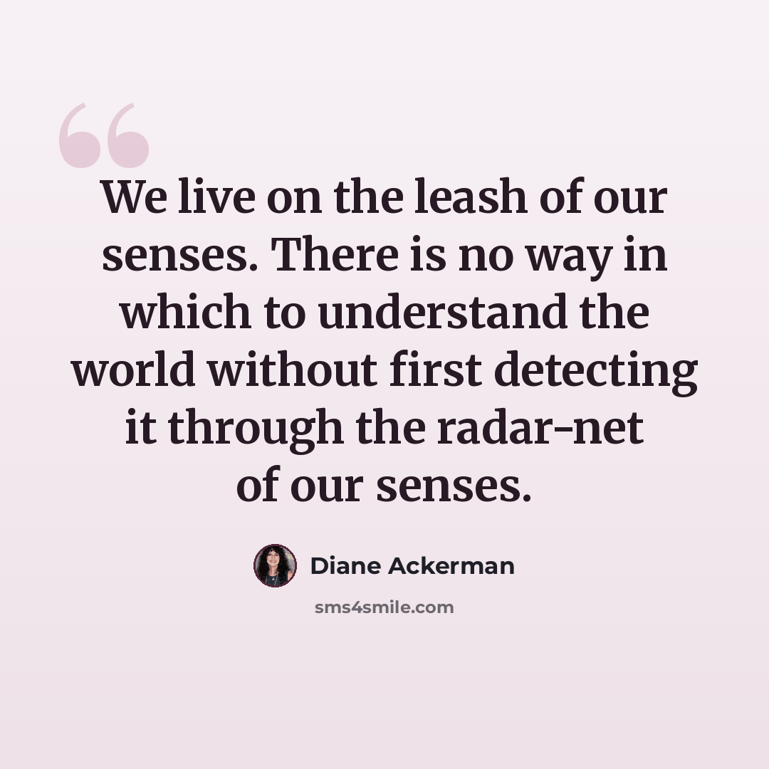 “We live on the leash of our senses. There is no way in which to understand the world without first detecting it through the radar-net of our senses.” quote by Diane Ackerman