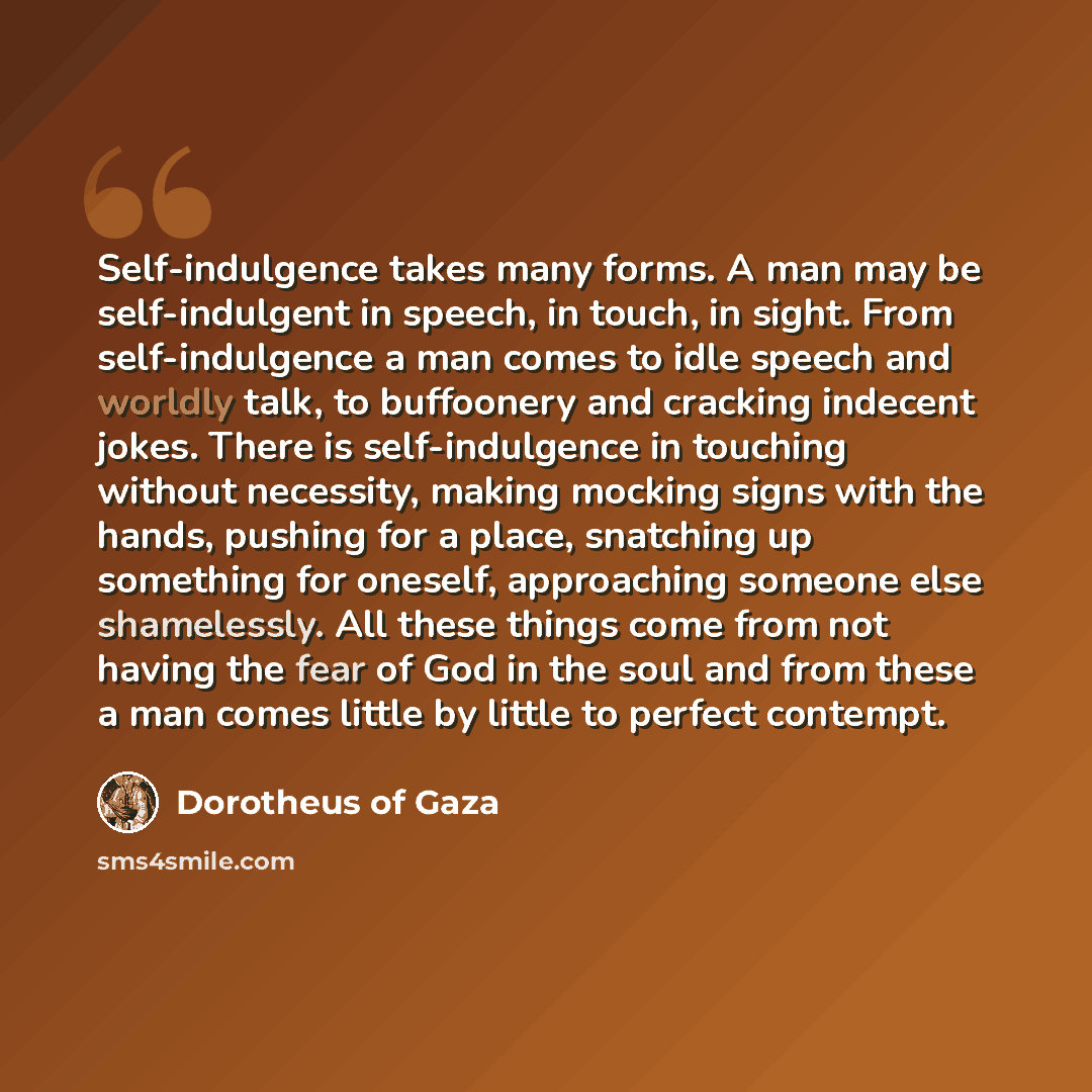 “Self-indulgence takes many forms. A man may be self-indulgent in speech, in touch, in sight. From self-indulgence a man comes to idle speech and worldly talk, to buffoonery and cracking indecent jokes. There is self-indulgence in touching without necessity, making mocking signs with the hands…” quote by Dorotheus of Gaza