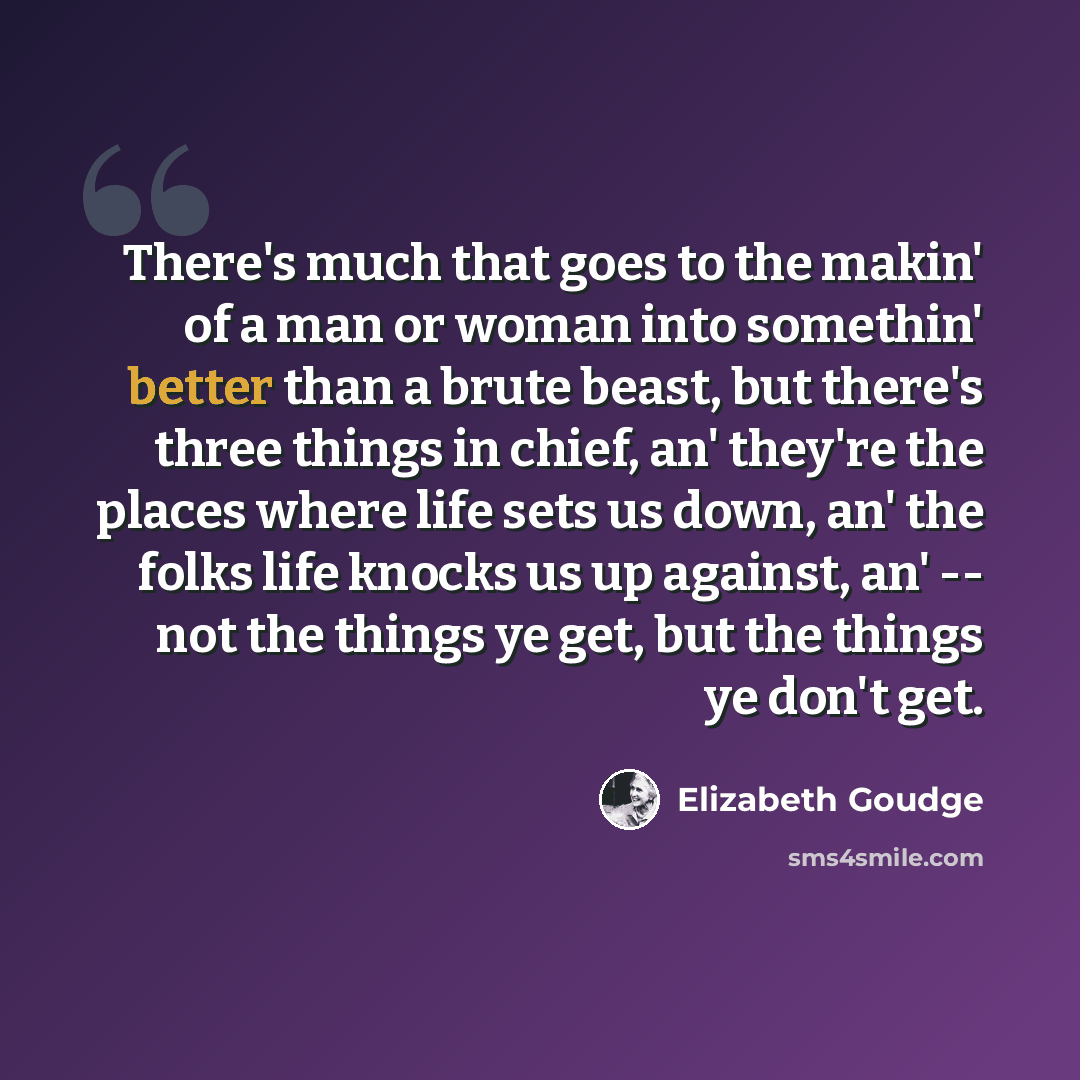 “There's much that goes to the makin' of a man or woman into somethin' better than a brute beast, but there's three things in chief, an' they're the places where life sets us down, an' the folks life knocks us up against, an' -- not the things ye get, but the things ye don't get.” quote by Elizabeth Goudge