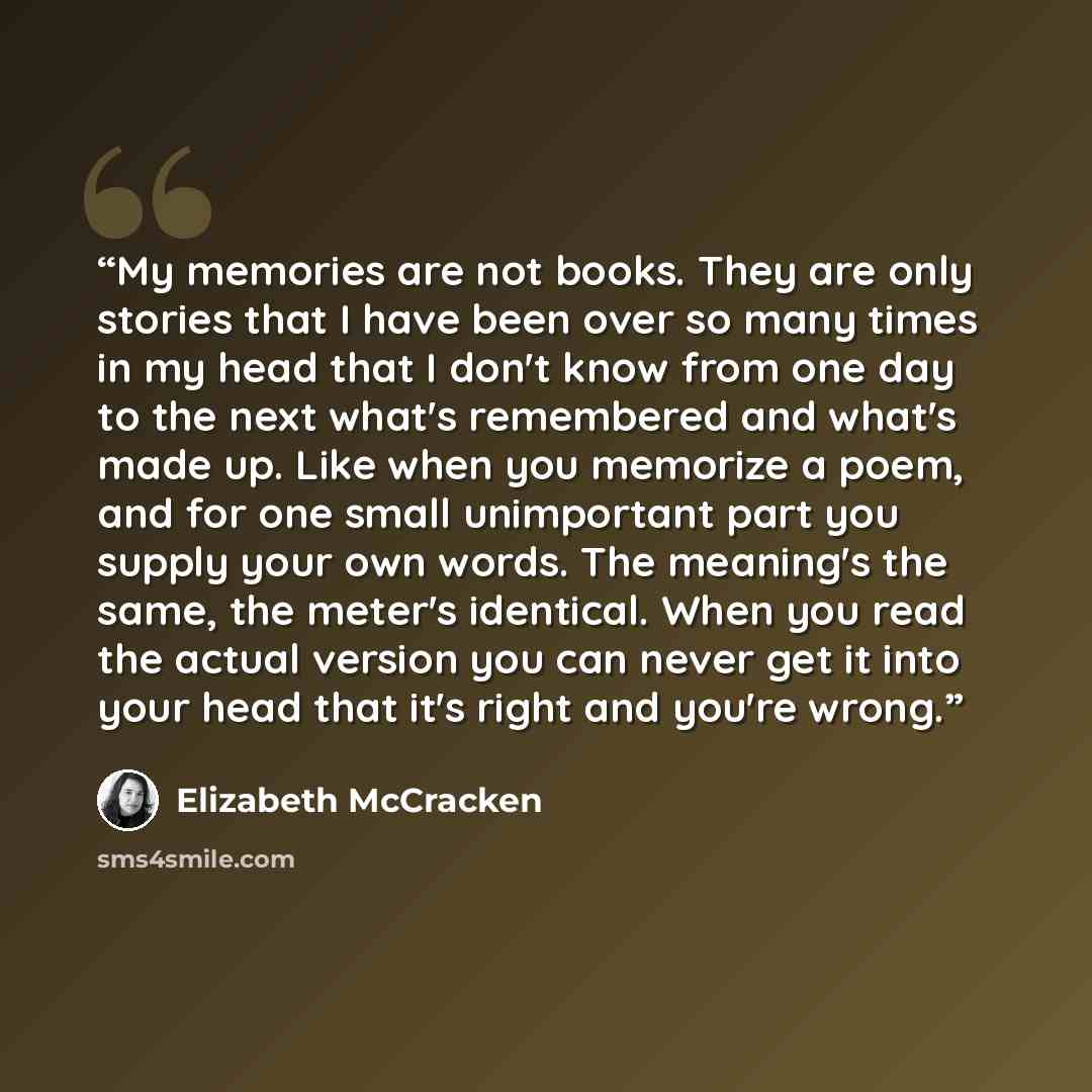 “My memories are not books. They are only stories that I have been over so many times in my head that I don't know from one day to the next what's remembered and what's made up. Like when you memorize a poem, and for one small unimportant part you supply your own words. The meaning's the same, the…” quote by Elizabeth McCracken
