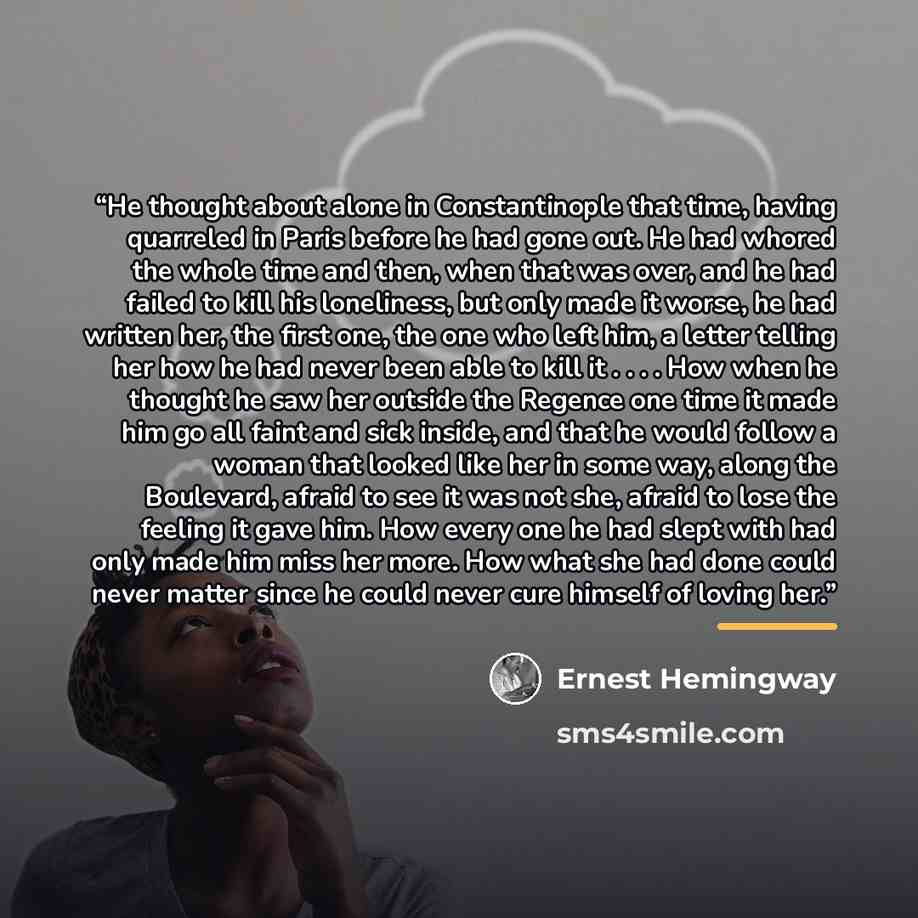“He thought about alone in Constantinople that time, having quarreled in Paris before he had gone out. He had whored the whole time and then, when that was over, and he had failed to kill his loneliness, but only made it worse, he had written her, the first one, the one who left him, a letter…” quote by Ernest Hemingway