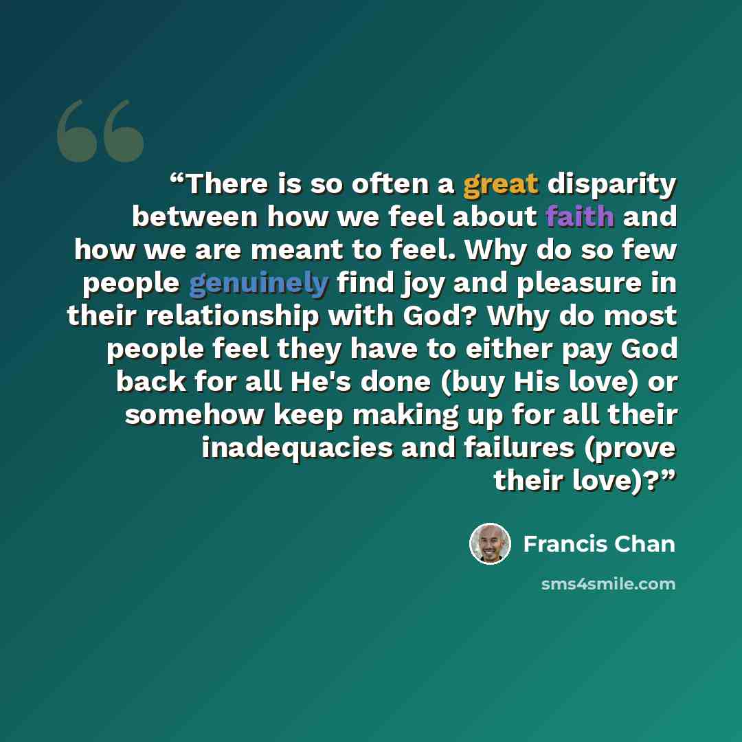 “There is so often a great disparity between how we feel about faith and how we are meant to feel. Why do so few people genuinely find joy and pleasure in their relationship with God? Why do most people feel they have to either pay God back for all He's done (buy His love) or somehow keep making up…” quote by Francis Chan