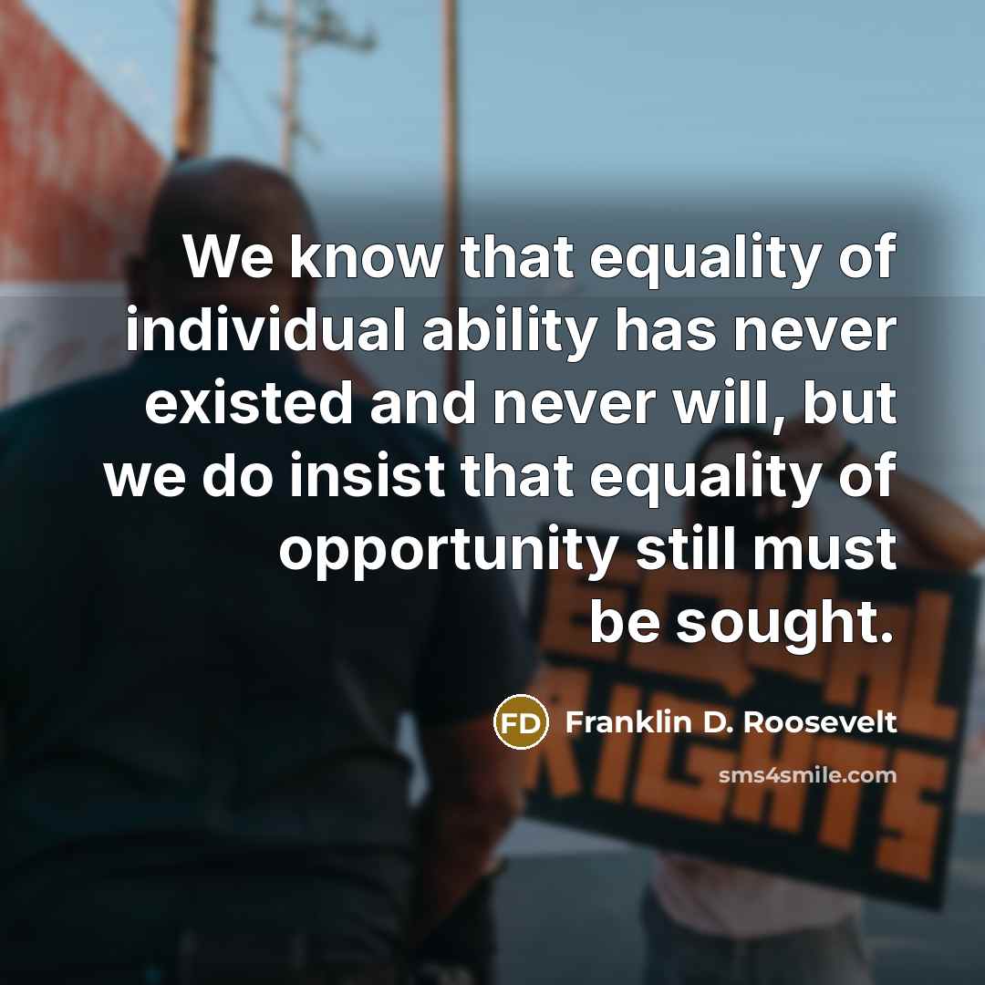 “We know that equality of individual ability has never existed and never will, but we do insist that equality of opportunity still must be sought.” quote by Franklin D. Roosevelt