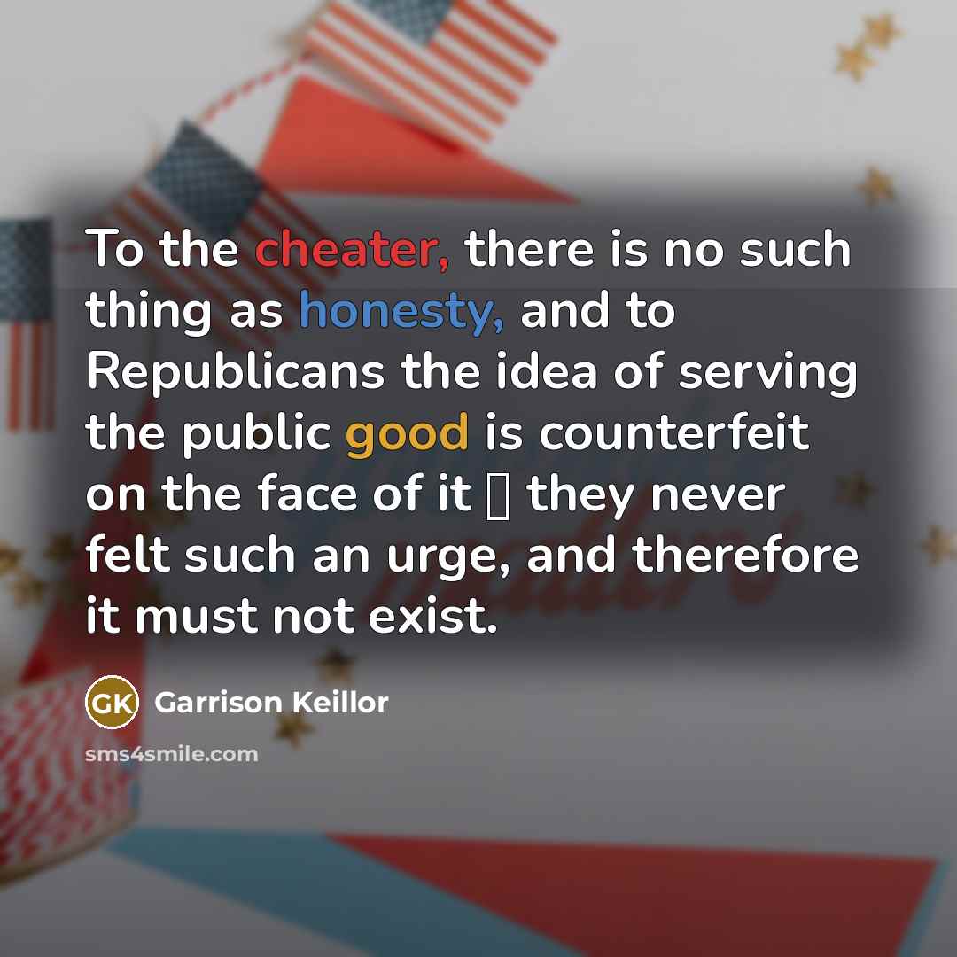 “To the cheater, there is no such thing as honesty, and to Republicans the idea of serving the public good is counterfeit on the face of it  they never felt such an urge, and therefore it must not exist.” quote by Garrison Keillor