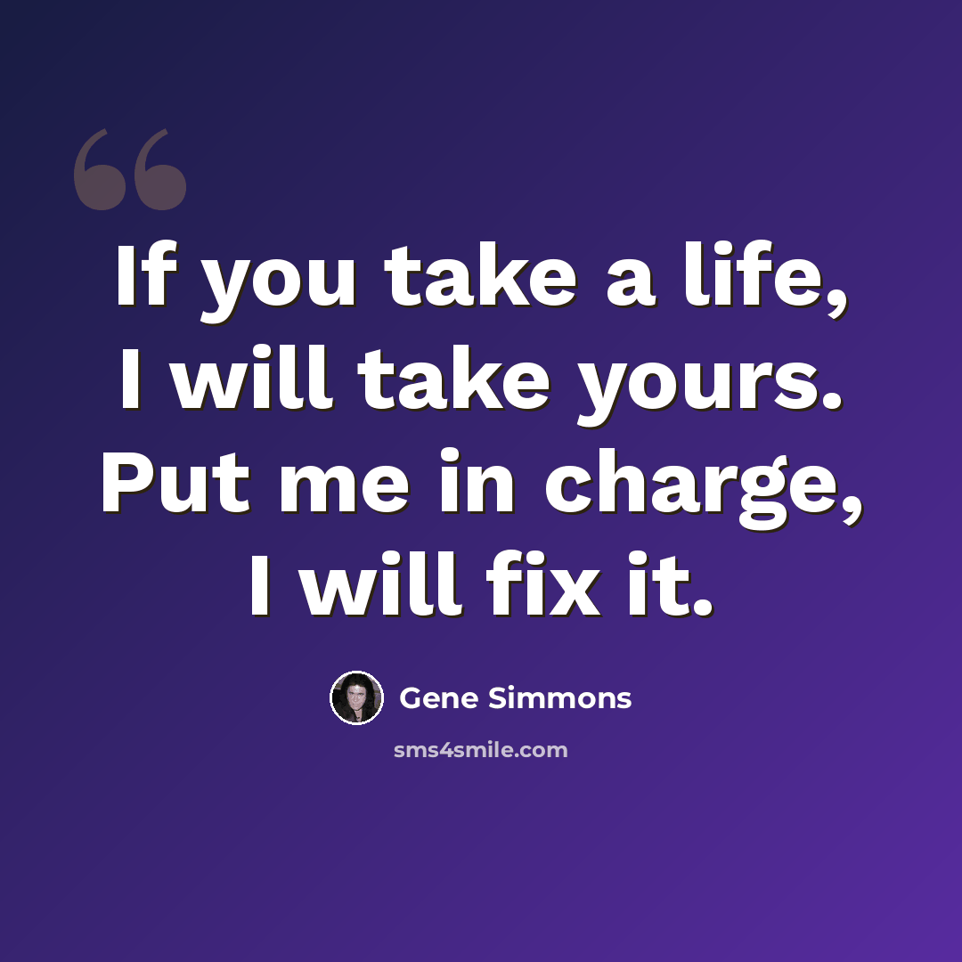 “If you take a life, I will take yours. Put me in charge, I will fix it.” quote by Gene Simmons