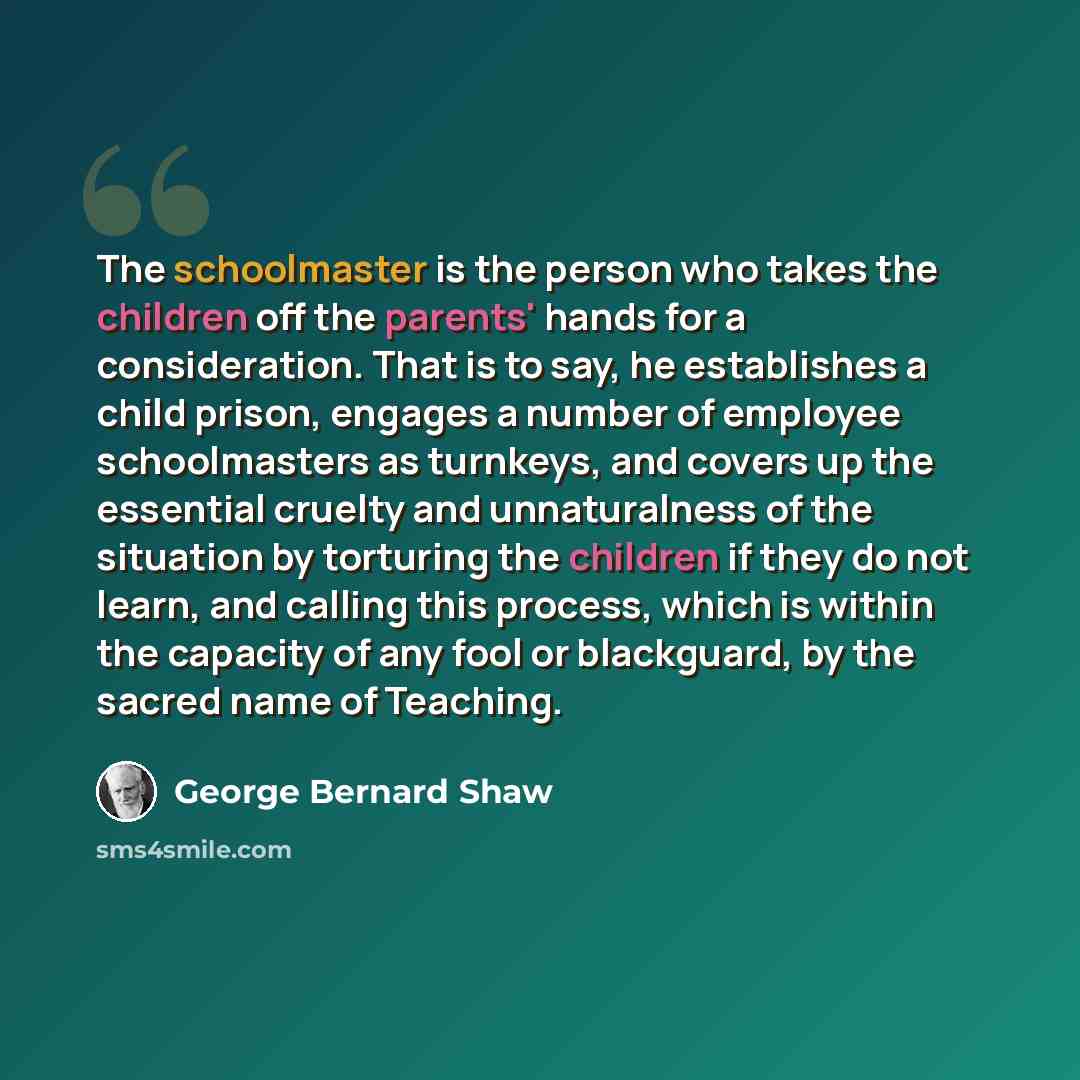 “The schoolmaster is the person who takes the children off the parents' hands for a consideration. That is to say, he establishes a child prison, engages a number of employee schoolmasters as turnkeys, and covers up the essential cruelty and unnaturalness of the situation by torturing the children…” quote by George Bernard Shaw
