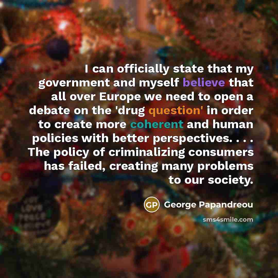 “I can officially state that my government and myself believe that all over Europe we need to open a debate on the 'drug question' in order to create more coherent and human policies with better perspectives. . . . The policy of criminalizing consumers has failed, creating many problems to our…” quote by George Papandreou