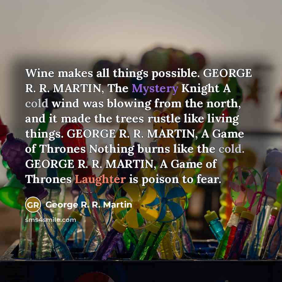 “Wine makes all things possible. GEORGE R. R. MARTIN, The Mystery Knight A cold wind was blowing from the north, and it made the trees rustle like living things. GEORGE R. R. MARTIN, A Game of Thrones Nothing burns like the cold. GEORGE R. R. MARTIN, A Game of Thrones Laughter is poison to fear.” quote by George R. R. Martin