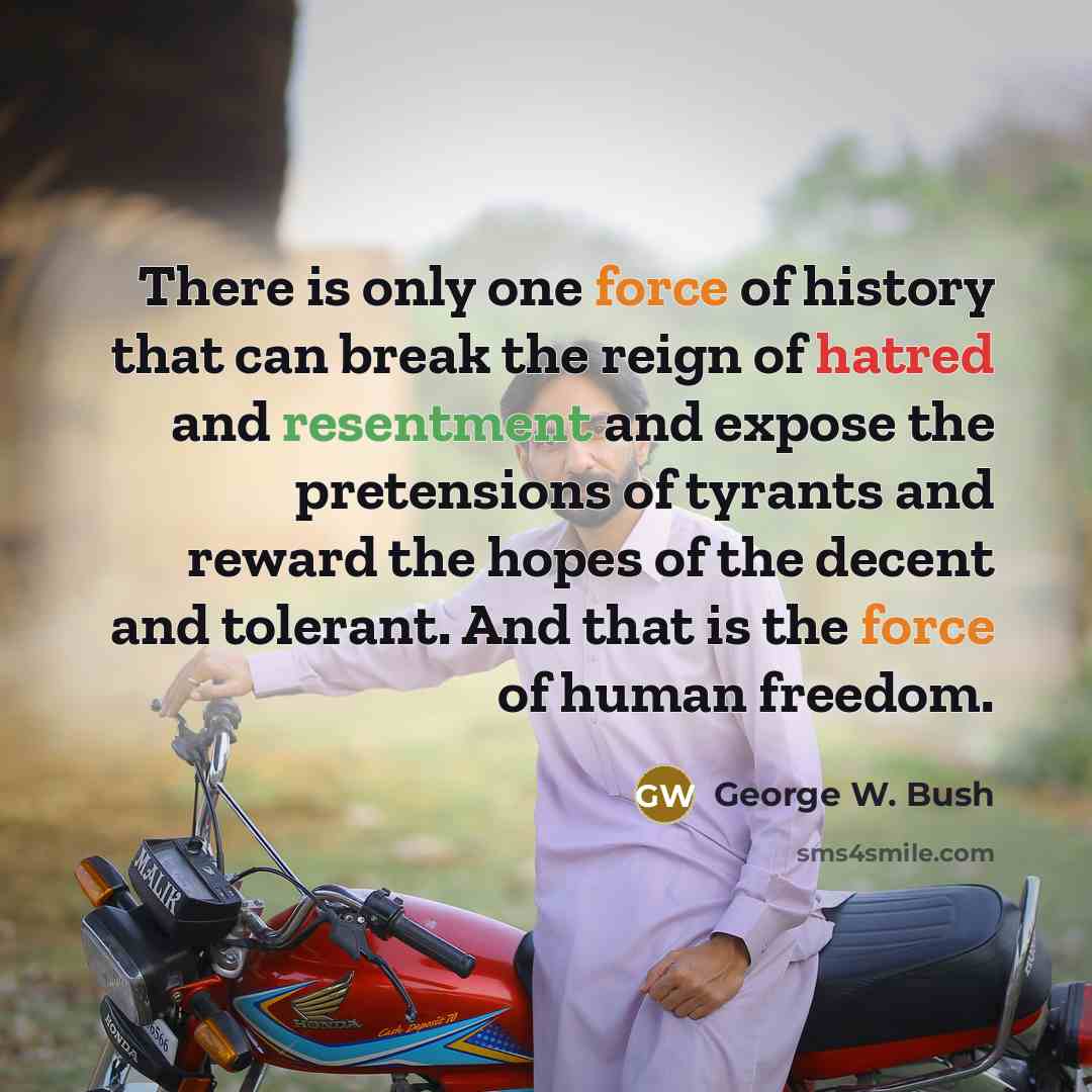 “There is only one force of history that can break the reign of hatred and resentment and expose the pretensions of tyrants and reward the hopes of the decent and tolerant. And that is the force of human freedom.” quote by George W. Bush