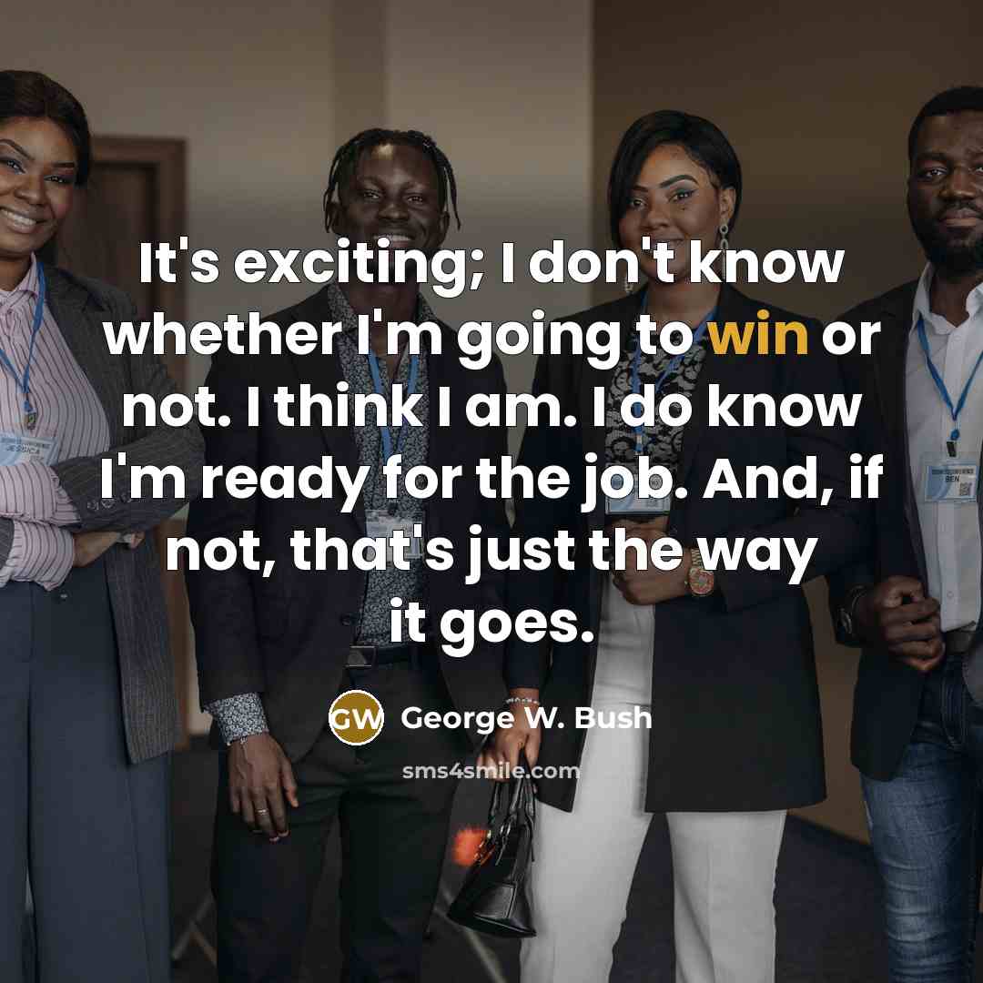 “It's exciting; I don't know whether I'm going to win or not. I think I am. I do know I'm ready for the job. And, if not, that's just the way it goes.” quote by George W. Bush