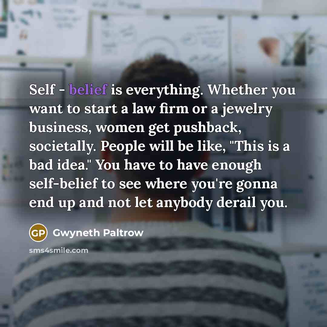 “Self - belief is everything. Whether you want to start a law firm or a jewelry business, women get pushback, societally. People will be like, "This is a bad idea." You have to have enough self-belief to see where you're gonna end up and not let anybody derail you.” quote by Gwyneth Paltrow