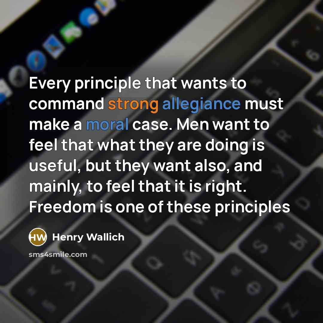 “Every principle that wants to command strong allegiance must make a moral case. Men want to feel that what they are doing is useful, but they want also, and mainly, to feel that it is right. Freedom is one of these principles” quote by Henry Wallich