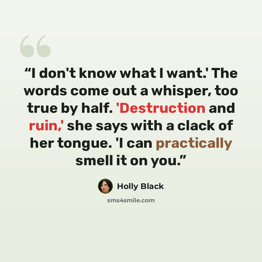 “I don't know what I want.' The words come out a whisper, too true by half. 'Destruction and ruin,' she says with a clack of her tongue. 'I can practically smell it on you.” quote by Holly Black