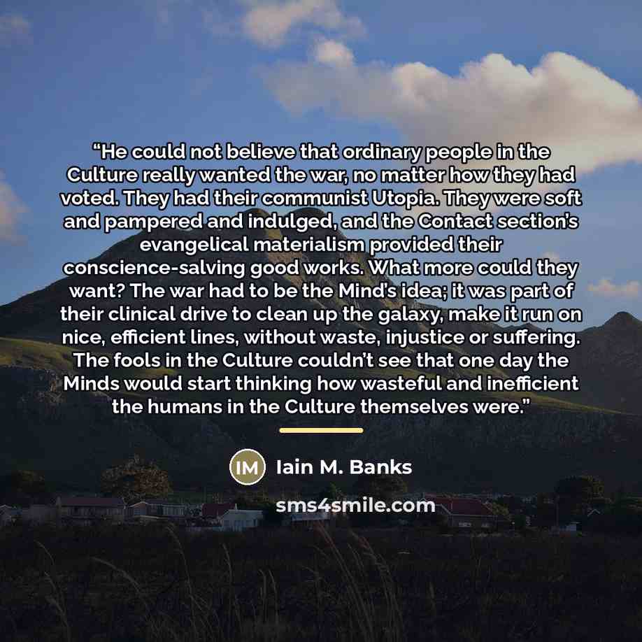 “He could not believe that ordinary people in the Culture really wanted the war, no matter how they had voted. They had their communist Utopia. They were soft and pampered and indulged, and the Contact section’s evangelical materialism provided their conscience-salving good works. What more could…” quote by Iain M. Banks